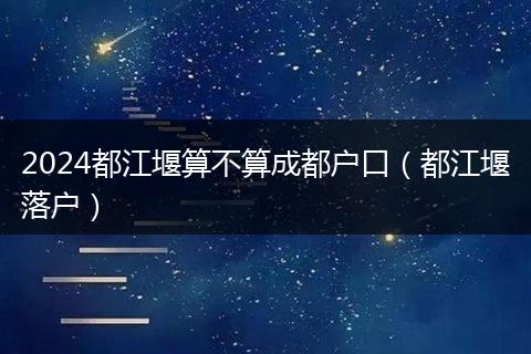 2024都江堰算不算成都戶口（都江堰落戶）