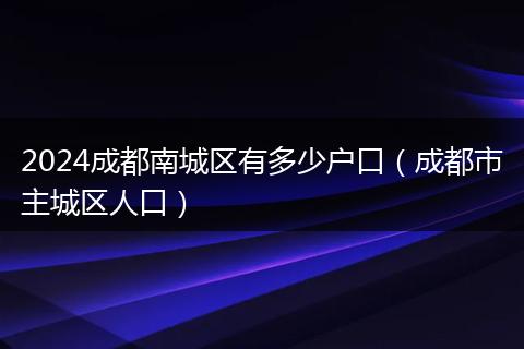 2024成都南城區(qū)有多少戶口（成都市主城區(qū)人口）
