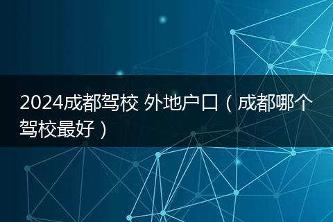 2024成都駕校 外地戶(hù)口（成都哪個(gè)駕校最好）