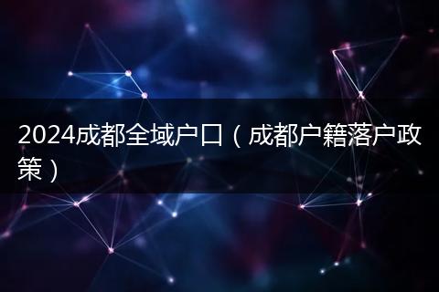 2024成都全域戶(hù)口（成都戶(hù)籍落戶(hù)政策）