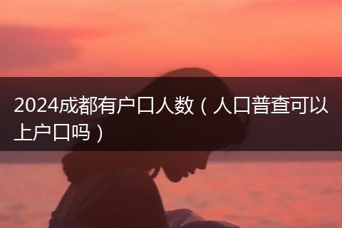 2024成都有戶口人數(shù)（人口普查可以上戶口嗎）