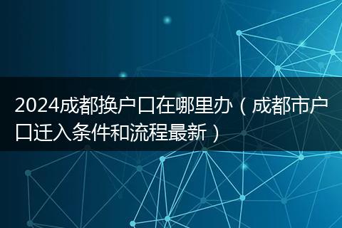 2024成都換戶口在哪里辦（成都市戶口遷入條件和流程最新）