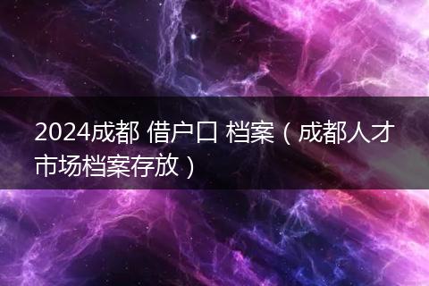 2024成都 借戶口 檔案（成都人才市場檔案存放）