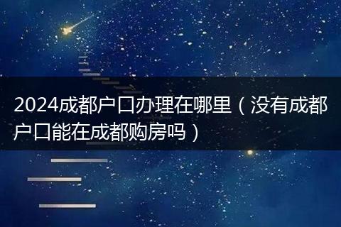 2024成都戶口辦理在哪里(沒有成都戶口能在成都購房嗎)