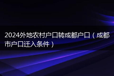 2024外地農(nóng)村戶口轉(zhuǎn)成都戶口(成都市戶口遷入條件)