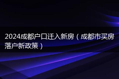 2024成都戶口遷入新房(成都市買房落戶新政策)