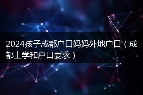 2024孩子成都戶口媽媽外地戶口（成都上學(xué)和戶口要求）