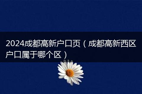 2024成都高新戶口頁（成都高新西區(qū)戶口屬于哪個區(qū)）