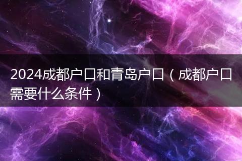 2024成都戶口和青島戶口（成都戶口需要什么條件）