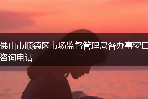 佛山市順德區(qū)市場監(jiān)督管理局各辦事窗口咨詢電話