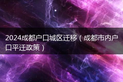 2024成都戶(hù)口城區(qū)遷移（成都市內(nèi)戶(hù)口平遷政策）