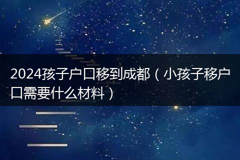 2024孩子戶口移到成都（小孩子移戶口需要什么材料）