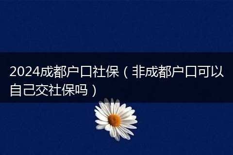 2024成都戶口社保（非成都戶口可以自己交社保嗎）