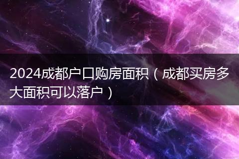 2024成都戶口購房面積（成都買房多大面積可以落戶）