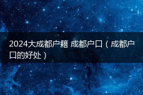 2024大成都戶(hù)籍 成都戶(hù)口（成都戶(hù)口的好處）