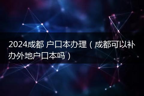 2024成都 戶口本辦理(成都可以補(bǔ)辦外地戶口本嗎)