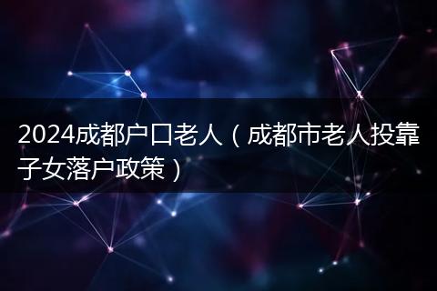 2024成都戶口老人(成都市老人投靠子女落戶政策)
