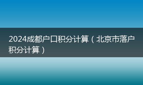 2024成都戶口積分計算(北京市落戶積分計算)