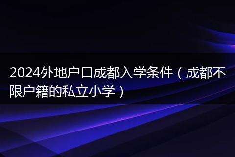 2024外地戶口成都入學(xué)條件（成都不限戶籍的私立小學(xué)）