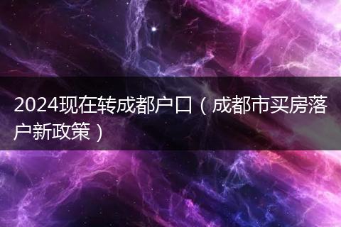 2024現(xiàn)在轉(zhuǎn)成都戶(hù)口(成都市買(mǎi)房落戶(hù)新政策)