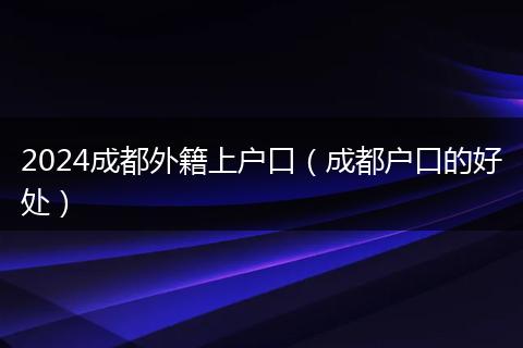 2024成都外籍上戶口(成都戶口的好處)