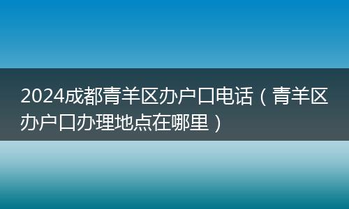2024成都青羊區(qū)辦戶口電話（青羊區(qū)辦戶口辦理地點在哪里）