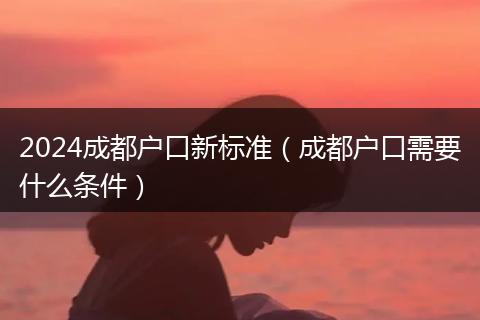 2024成都戶(hù)口新標(biāo)準(zhǔn)（成都戶(hù)口需要什么條件）