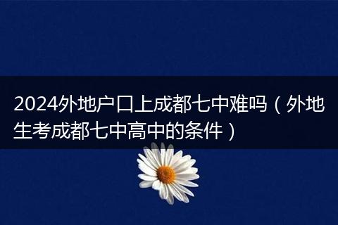 2024外地戶口上成都七中難嗎(外地生考成都七中高中的條件)