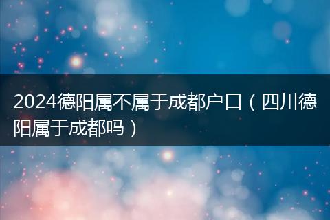 2024德陽(yáng)屬不屬于成都戶口（四川德陽(yáng)屬于成都嗎）