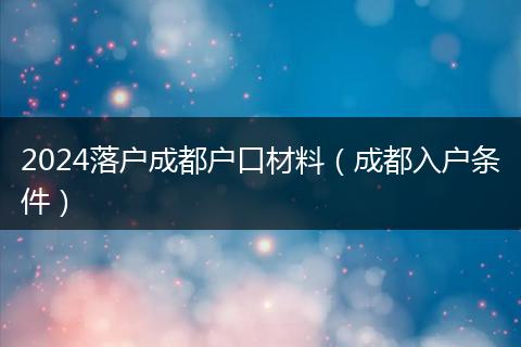 2024落戶成都戶口材料（成都入戶條件）