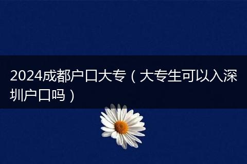 2024成都戶口大專（大專生可以入深圳戶口嗎）