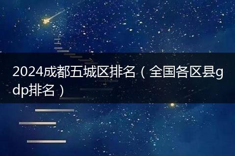 2024成都五城區(qū)排名（全國(guó)各區(qū)縣gdp排名）