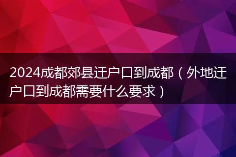 2024成都郊縣遷戶口到成都（外地遷戶口到成都需要什么要求）