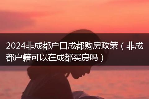 2024非成都戶口成都購房政策（非成都戶籍可以在成都買房嗎）