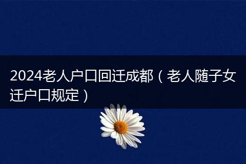 2024老人戶口回遷成都（老人隨子女遷戶口規(guī)定）