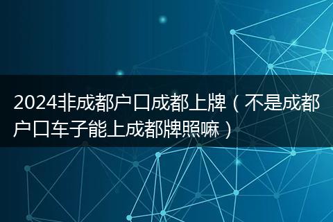 2024非成都戶口成都上牌（不是成都戶口車子能上成都牌照嘛）