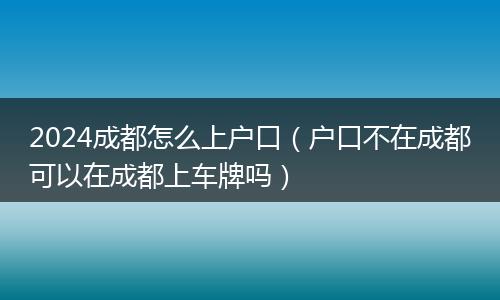 2024成都怎么上戶口（戶口不在成都可以在成都上車牌嗎）