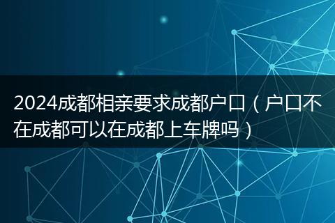 2024成都相親要求成都戶口（戶口不在成都可以在成都上車牌嗎）