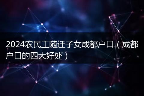 2024農(nóng)民工隨遷子女成都戶口（成都戶口的四大好處）