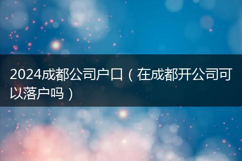 2024成都公司戶口(在成都開公司可以落戶嗎)