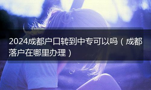 2024成都戶口轉(zhuǎn)到中?？梢詥幔ǔ啥悸鋺粼谀睦镛k理）