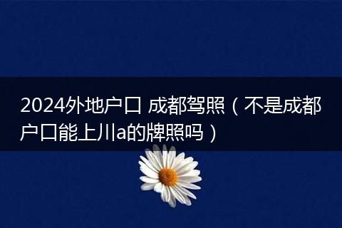 2024外地戶口 成都駕照（不是成都戶口能上川a的牌照嗎）