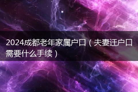 2024成都老年家屬戶口（夫妻遷戶口需要什么手續(xù)）