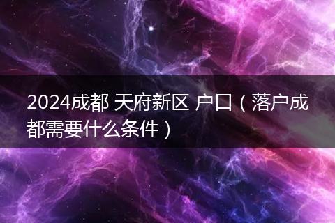 2024成都 天府新區(qū) 戶口（落戶成都需要什么條件）