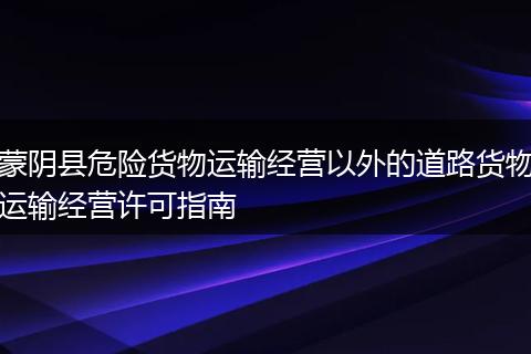 蒙陰縣危險貨物運輸經(jīng)營以外的道路貨物運輸經(jīng)營許可指南