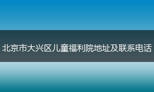 北京市大興區(qū)兒童福利院地址及聯(lián)系電話