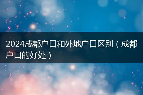2024成都戶口和外地戶口區(qū)別（成都戶口的好處）