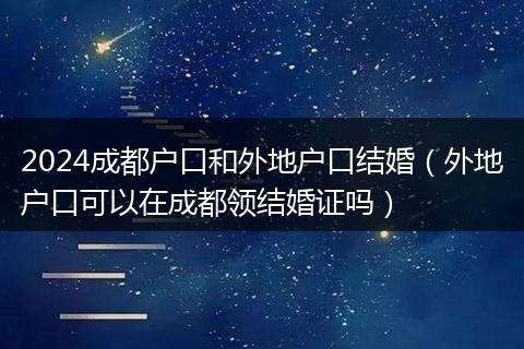 2024成都戶口和外地戶口結婚（外地戶口可以在成都領結婚證嗎）