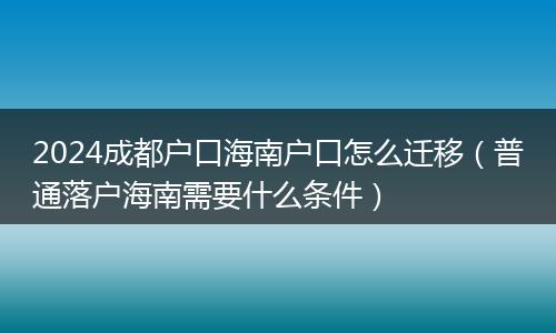 2024成都戶口海南戶口怎么遷移(普通落戶海南需要什么條件)