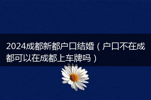 2024成都新都戶口結(jié)婚（戶口不在成都可以在成都上車牌嗎）